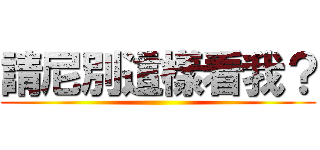 請尼別這樣看我？ ()