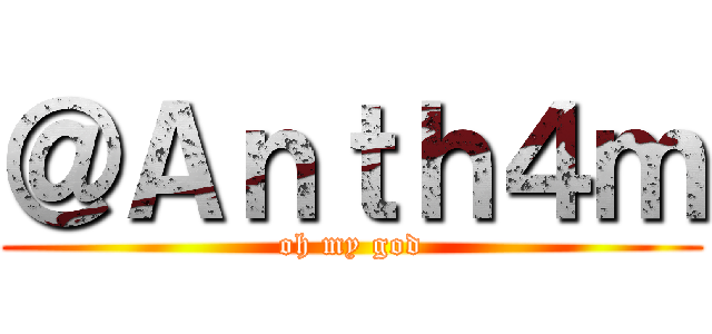 ＠Ａｎｔｈ４ｍ (oh my god)