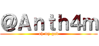 ＠Ａｎｔｈ４ｍ (oh my god)