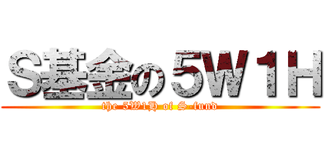 Ｓ基金の５Ｗ１Ｈ (the 5W1H of S-fund)