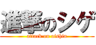 進撃のシゲ (attack on aishin)