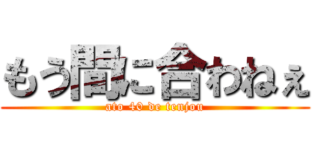 もう間に合わねぇ (ato 40 de tenjou)