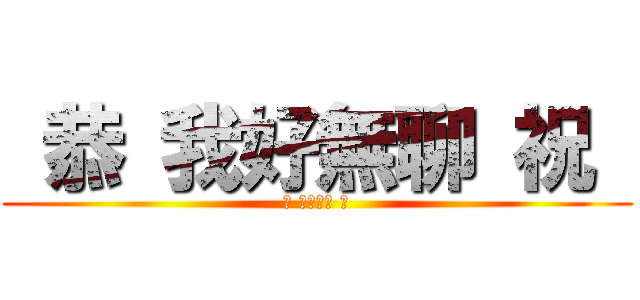  恭 我好無聊 祝  ( 恭 我好無聊 祝 )