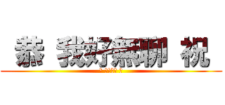  恭 我好無聊 祝  ( 恭 我好無聊 祝 )