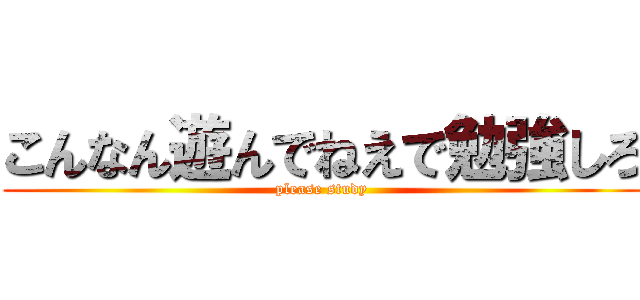 こんなん遊んでねえで勉強しろ (please study)