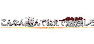 こんなん遊んでねえで勉強しろ (please study)