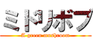 ミドリボブ (A green mushroom)