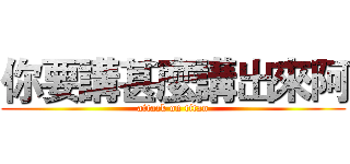 你要講甚麼講出來阿 (attack on titan)