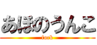 あほのうんこ (fock)