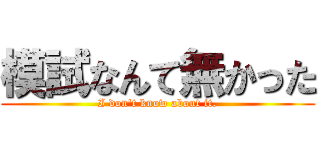 模試なんて無かった (I don't know about it.)