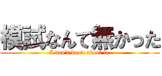 模試なんて無かった (I don't know about it.)