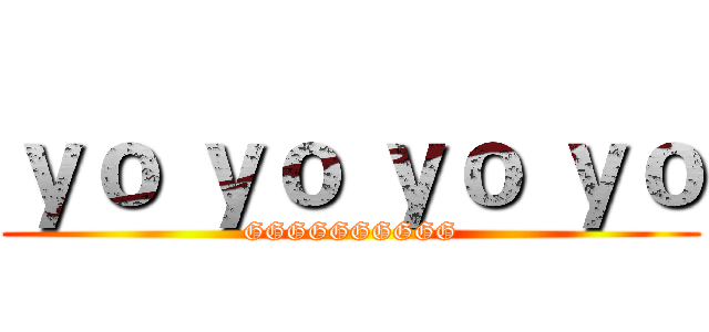 ｙｏ ｙｏ ｙｏ ｙｏ (GGGGGGGGGG)