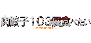 肉餃子１０３個食べたい (attack on china)