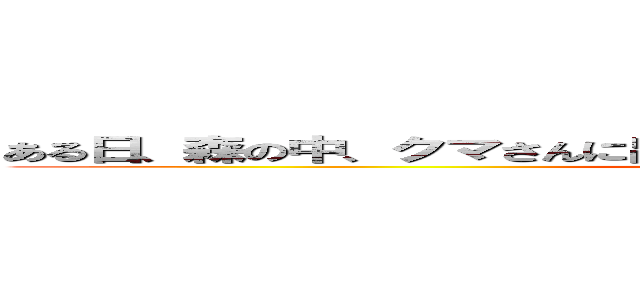 ある日、森の中、クマさんに出会った、花さく森の道くまさんにであった (何を四天王)
