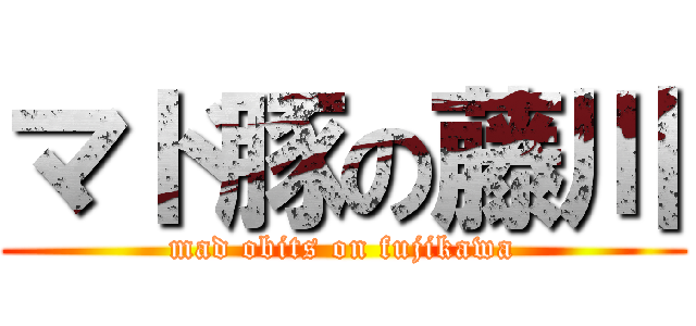 マド豚の藤川 (mad obits on fujikawa)