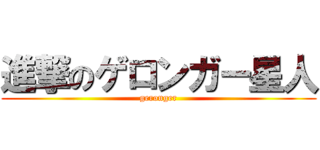 進撃のゲロンガー星人 (geronger)