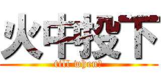 火中投下 (till when？)