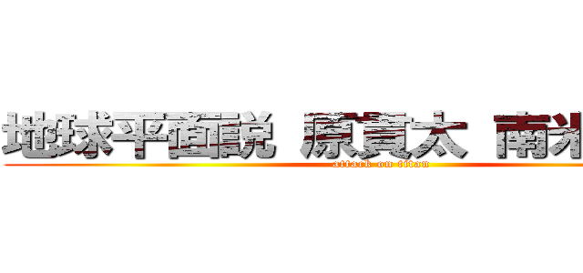 地球平面説 原貫太 南米広めた  (attack on titan)