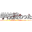 学校終わった (school end)