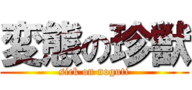 変態の珍獣 (sick on noguti)