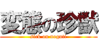 変態の珍獣 (sick on noguti)