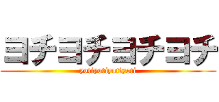 ヨチヨチヨチヨチ (yotiyotiyotiyoti)