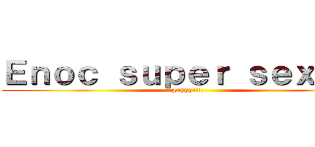 Ｅｎｏｃ ｓｕｐｅｒ ｓｅｘｙ！！ (gayyy!!1)