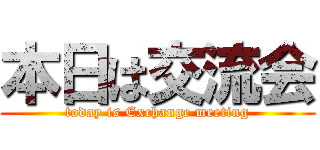 本日は交流会 (today is Exchange meeting)