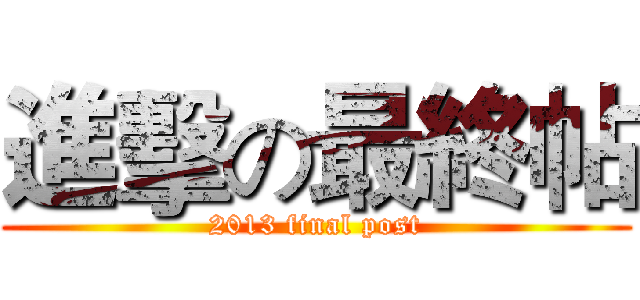 進擊の最終帖 (2013 final post)
