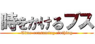 時をかけるブス (Time-consuming clothing)