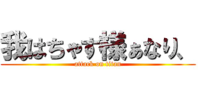 我はちゃす様ぁなり、 (attack on titan)