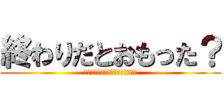 終わりだとおもった？ (どのくらいで終わりにしていいの？)