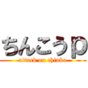 ちんこうｐ (attack on chinko)