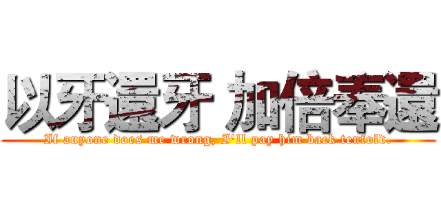 以牙還牙 加倍奉還 (If anyone does me wrong, I'll pay him back tenfold.)