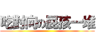 吃對向の屁孩一堆 ()