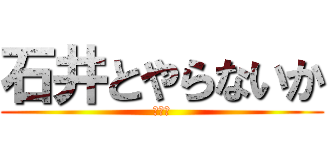 石井とやらないか (（笑）)