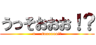 うっそおおお！？ (u    soooooo!?)