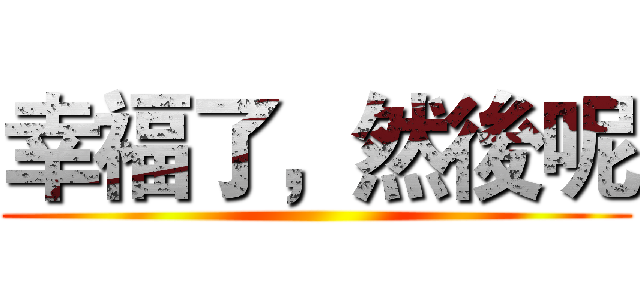 幸福了，然後呢 ()