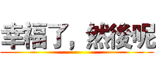 幸福了，然後呢 ()