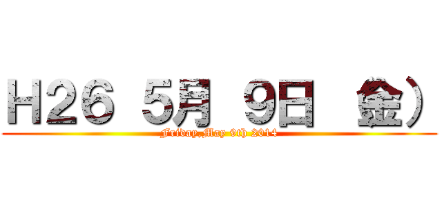 Ｈ２６ ５月 ９日 （金） (Friday,May 9th 2014)