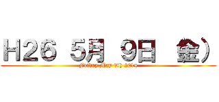 Ｈ２６ ５月 ９日 （金） (Friday,May 9th 2014)