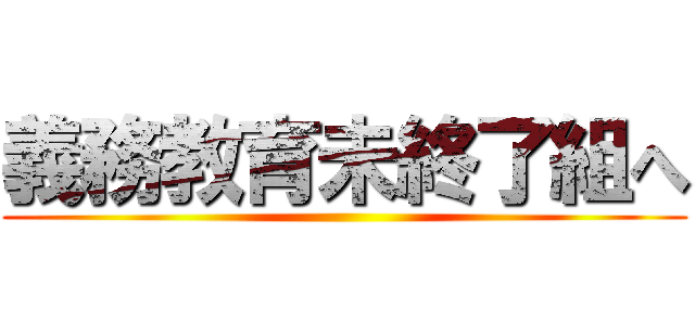 義務教育未終了組へ ()