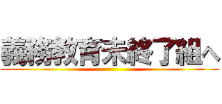 義務教育未終了組へ ()