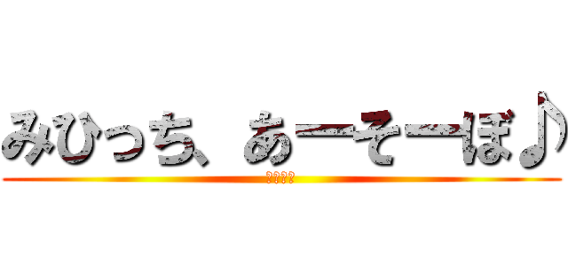 みひっち、あーそーぼ♪ (何する?)