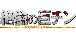 絶倫の巨チン (superbig penis)