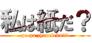 私は紙だ？ (pe-pa,zyaneleka!!!)