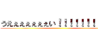 うえぇぇぇぇぇぇい！！！！！！！！！！！ ()