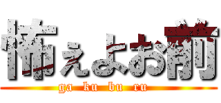 怖ぇよお前 (ga  ku  bu  ru  )