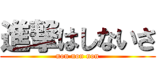 進撃はしないさ (non non non)