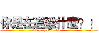 你是在進擊什麼？！ (wtf are you attacking?!)